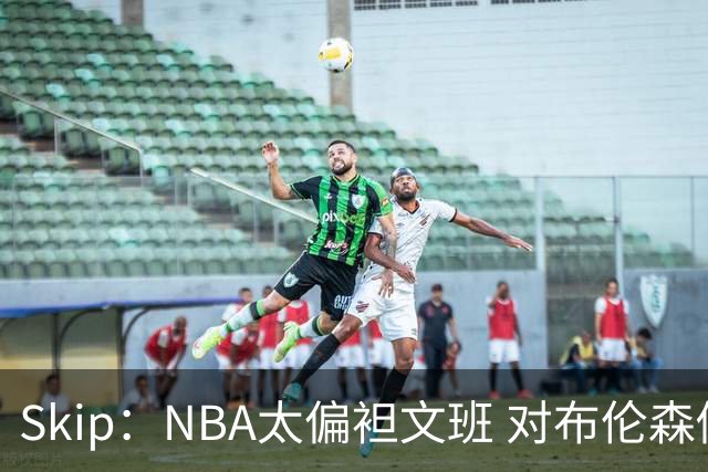 Skip：NBA太偏袒文班 对布伦森做出扎扎垫伦纳德脚的动作却没被吹